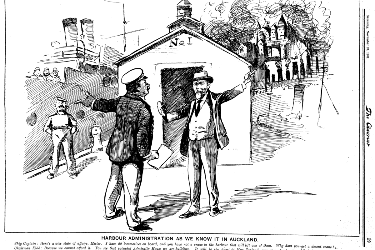 TO19011123.1.19-c256 Harbour Administration as we know it in Auckland. Ship Captain: Here's a nice state of affairs, Mister. I have 22 locomotives on board, and you have not a crane in the harbour that will lift one of them. Why don't you get a decent crane? Chairman Kidd: Because we cannot afford it. You see that splendid Amiralty House we are building, It will be the finest in New Zealand, even if we don't get an Admiral to put in it. That has taken all our money. But isn't it a handsome Admiralty House better than spending money on ugly cranes? Surely! - National Library, Papers Past - Observer, 23 November 1901